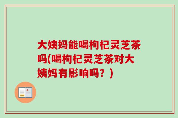 大姨妈能喝枸杞灵芝茶吗(喝枸杞灵芝茶对大姨妈有影响吗？)