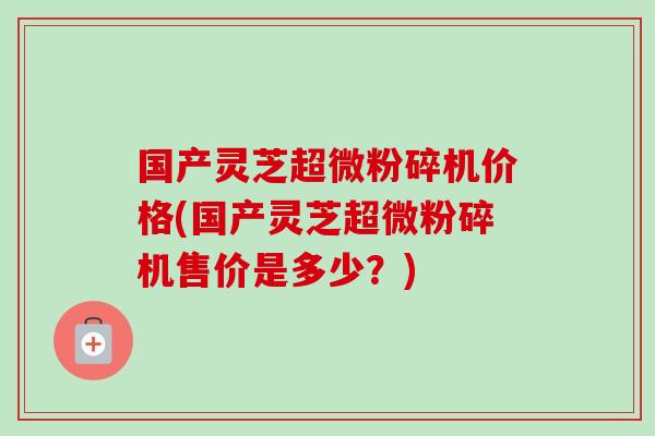 国产灵芝超微粉碎机价格(国产灵芝超微粉碎机售价是多少？)