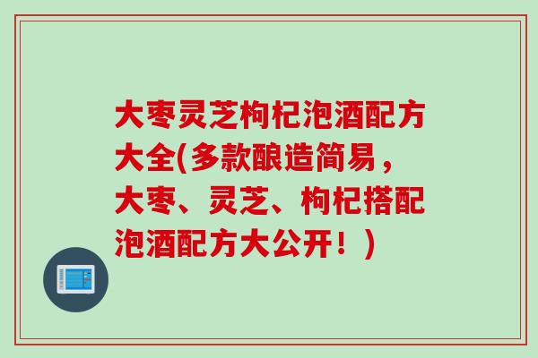 大枣灵芝枸杞泡酒配方大全(多款酿造简易，大枣、灵芝、枸杞搭配泡酒配方大公开！)