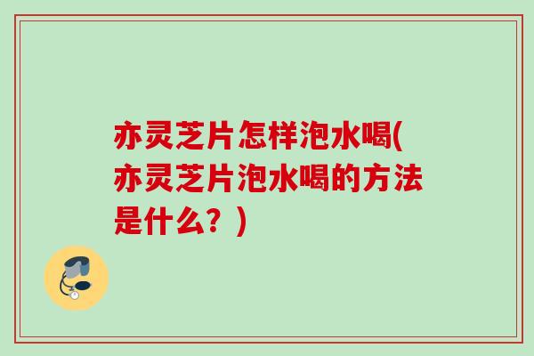 亦灵芝片怎样泡水喝(亦灵芝片泡水喝的方法是什么？)