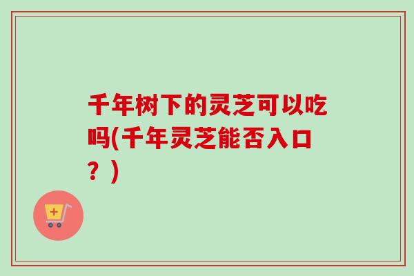 千年树下的灵芝可以吃吗(千年灵芝能否入口?) 千年树下的灵芝可以吃吗(千年灵芝能否入口?)