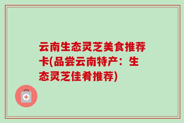 云南生态灵芝美食推荐卡(品尝云南特产：生态灵芝佳肴推荐)