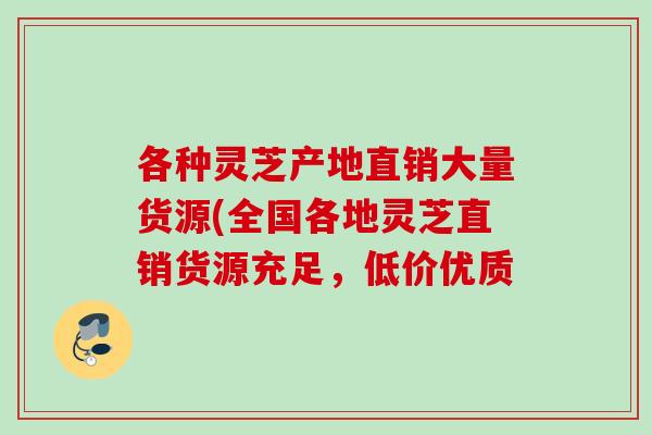 各种灵芝产地直销大量货源(全国各地灵芝直销货源充足,低价优质 各种灵芝产地直销大量货源(全国各地灵芝直销货源充足,低价优质