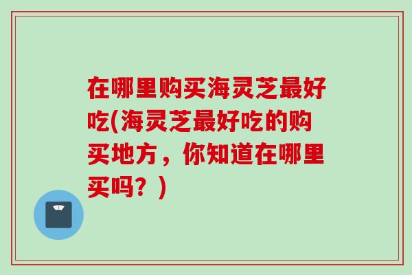 在哪里购买海灵芝好吃(海灵芝好吃的购买地方，你知道在哪里买吗？)