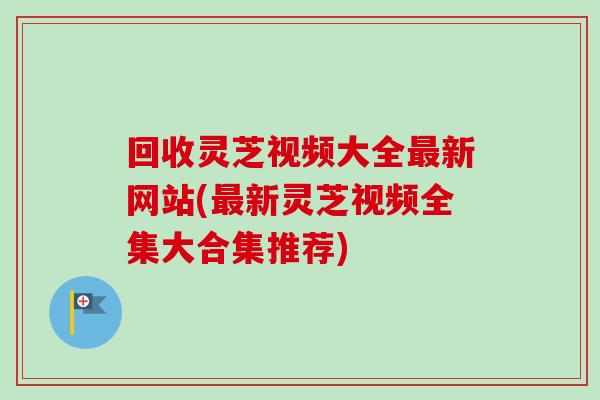 回收灵芝视频大全最新网站(最新灵芝视频全集大合集推荐)
