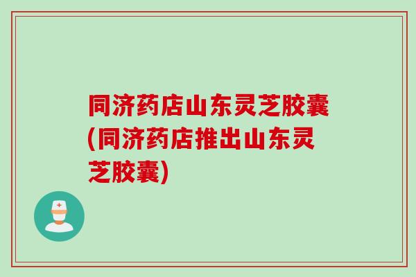 同济药店山东灵芝胶囊(同济药店推出山东灵芝胶囊)
