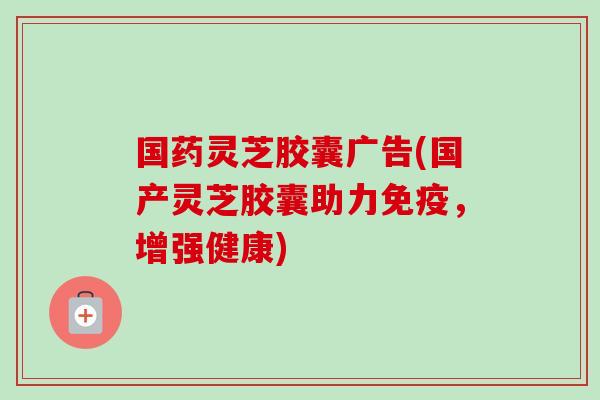 国药灵芝胶囊广告(国产灵芝胶囊助力免疫，增强健康)