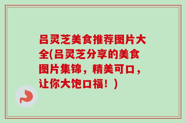 吕灵芝美食推荐图片大全(吕灵芝分享的美食图片集锦，精美可口，让你大饱口福！)