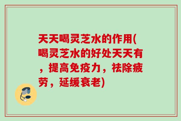 天天喝灵芝水的作用(喝灵芝水的好处天天有，提高免疫力，祛除疲劳，延缓衰老)