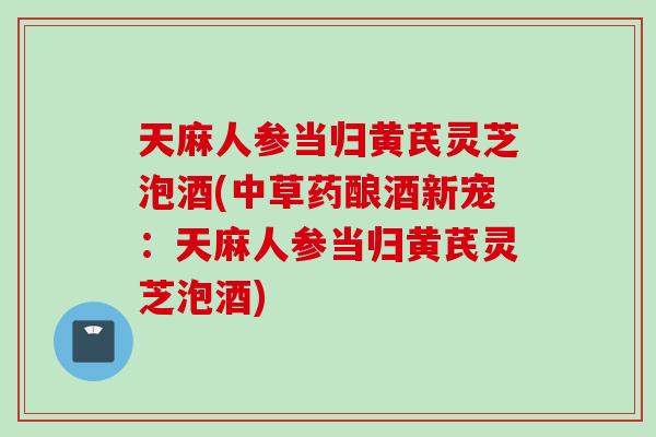 天麻人参当归黄芪灵芝泡酒(中草药酿酒新宠：天麻人参当归黄芪灵芝泡酒)