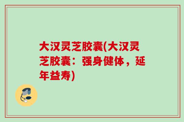 大汉灵芝胶囊(大汉灵芝胶囊：强身健体，延年益寿)