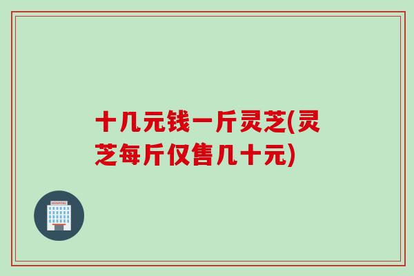 十几元钱一斤灵芝(灵芝每斤仅售几十元)