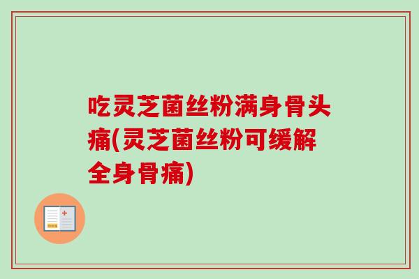 吃灵芝菌丝粉满身骨头痛(灵芝菌丝粉可缓解全身骨痛) 吃灵芝菌丝粉满身骨头痛(灵芝菌丝粉可缓解全身骨痛)