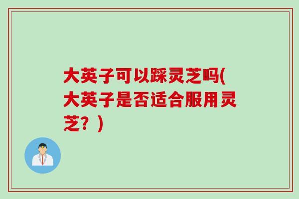 大英子可以踩灵芝吗(大英子是否适合服用灵芝？)