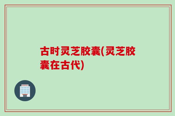 古时灵芝胶囊(灵芝胶囊在古代)