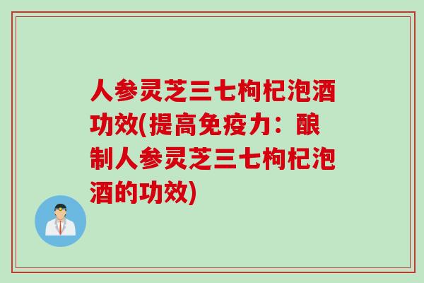 人参灵芝三七枸杞泡酒功效(提高免疫力：酿制人参灵芝三七枸杞泡酒的功效)
