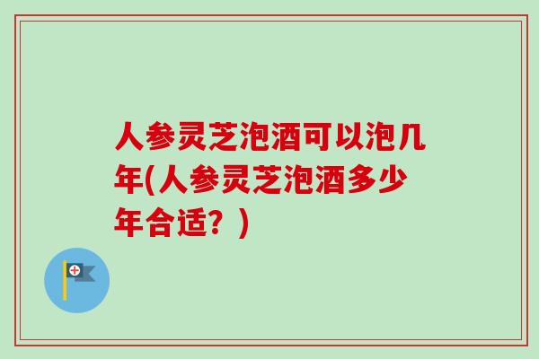 人参灵芝泡酒可以泡几年(人参灵芝泡酒多少年合适?) 人参灵芝泡酒可以泡几年(人参灵芝泡酒多少年合适?)