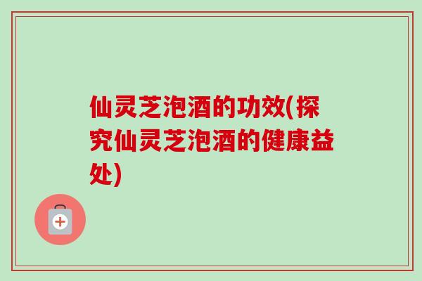 仙灵芝泡酒的功效(探究仙灵芝泡酒的健康益处)