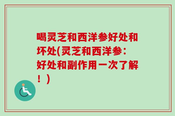 喝灵芝和西洋参好处和坏处(灵芝和西洋参：好处和副作用一次了解！)