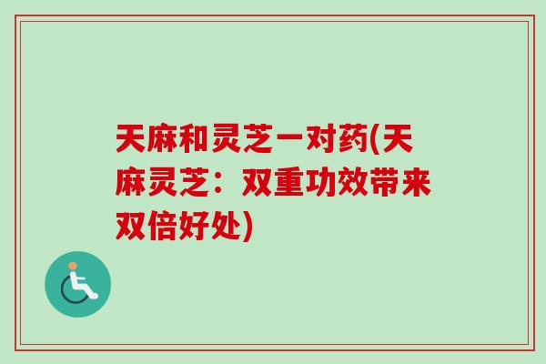 天麻和灵芝一对药(天麻灵芝：双重功效带来双倍好处)