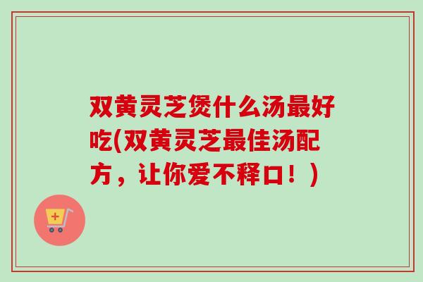 双黄灵芝煲什么汤最好吃(双黄灵芝最佳汤配方，让你爱不释口！)