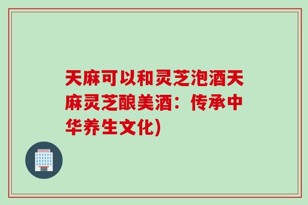 天麻可以和灵芝泡酒天麻灵芝酿美酒：传承中华养生文化)