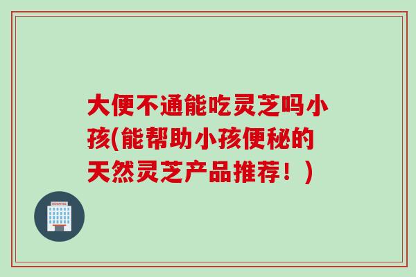 大便不通能吃灵芝吗小孩(能帮助小孩的天然灵芝产品推荐！)