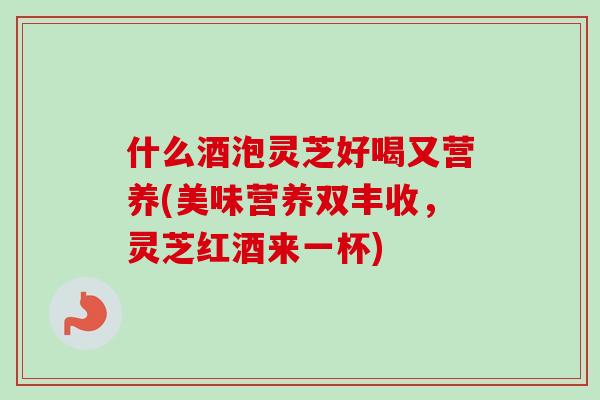 什么酒泡灵芝好喝又营养(美味营养双丰收，灵芝红酒来一杯)