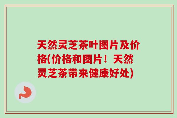 天然灵芝茶叶图片及价格(价格和图片！天然灵芝茶带来健康好处)