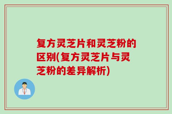 复方灵芝片和灵芝粉的区别(复方灵芝片与灵芝粉的差异解析)