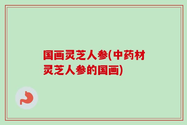 国画灵芝人参(中药材灵芝人参的国画)