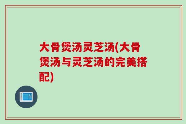 大骨煲汤灵芝汤(大骨煲汤与灵芝汤的完美搭配)