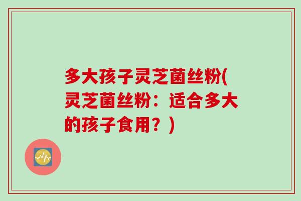 多大孩子灵芝菌丝粉(灵芝菌丝粉：适合多大的孩子食用？)