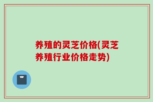 养殖的灵芝价格(灵芝养殖行业价格走势) 养殖的灵芝价格(灵芝养殖行业价格走势)