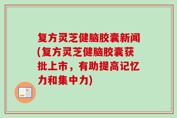 复方灵芝健脑胶囊新闻(复方灵芝健脑胶囊获批上市，有助提高记忆力和集中力)