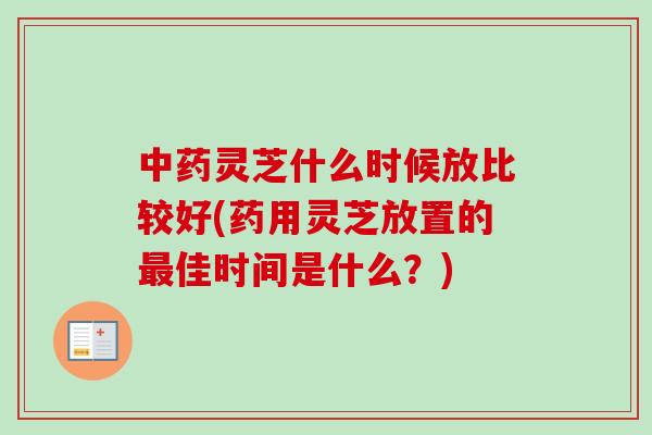 中药灵芝什么时候放比较好(药用灵芝放置的最佳时间是什么？)