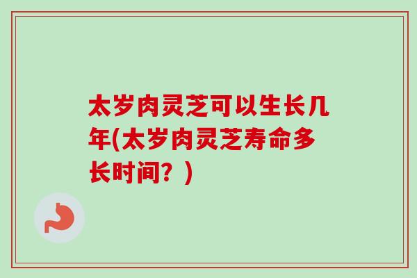 太岁肉灵芝可以生长几年(太岁肉灵芝寿命多长时间？)