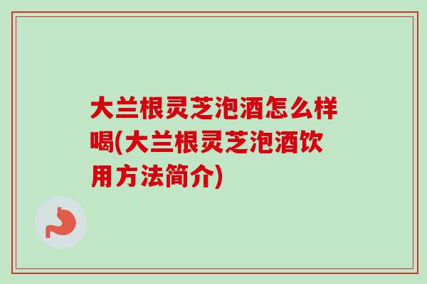 大兰根灵芝泡酒怎么样喝(大兰根灵芝泡酒饮用方法简介)
