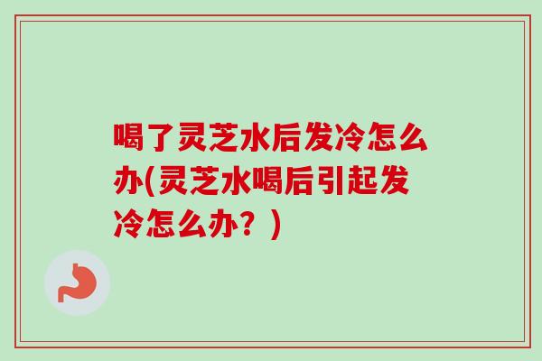 喝了灵芝水后发冷怎么办(灵芝水喝后引起发冷怎么办？)