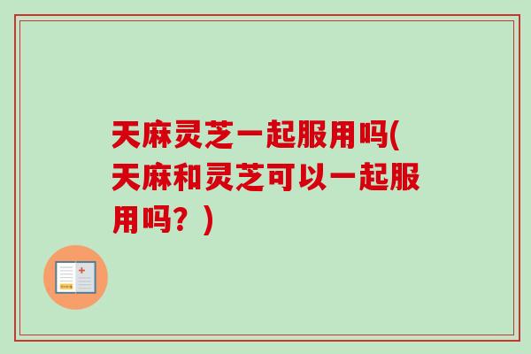 天麻灵芝一起服用吗(天麻和灵芝可以一起服用吗？)