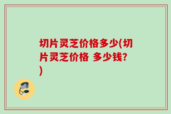 切片灵芝价格多少(切片灵芝价格 多少钱？)