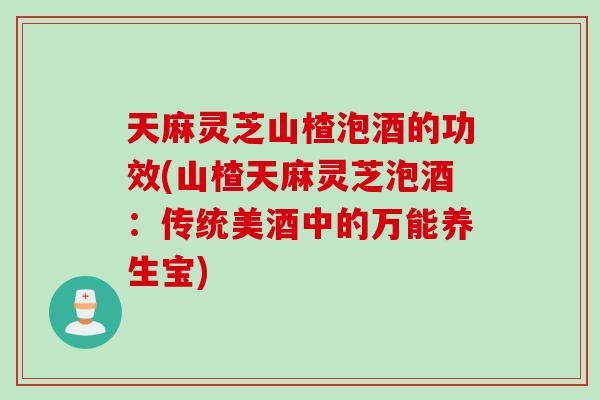 天麻灵芝山楂泡酒的功效(山楂天麻灵芝泡酒：传统美酒中的万能养生宝)