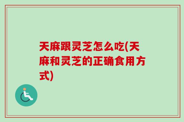 天麻跟灵芝怎么吃(天麻和灵芝的正确食用方式)
