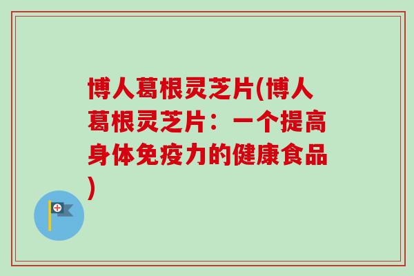 博人葛根灵芝片(博人葛根灵芝片：一个提高身体免疫力的健康食品)