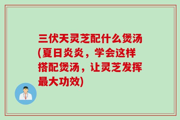 三伏天灵芝配什么煲汤(夏日炎炎，学会这样搭配煲汤，让灵芝发挥最大功效)