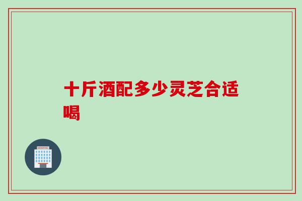 十斤酒配多少灵芝合适喝