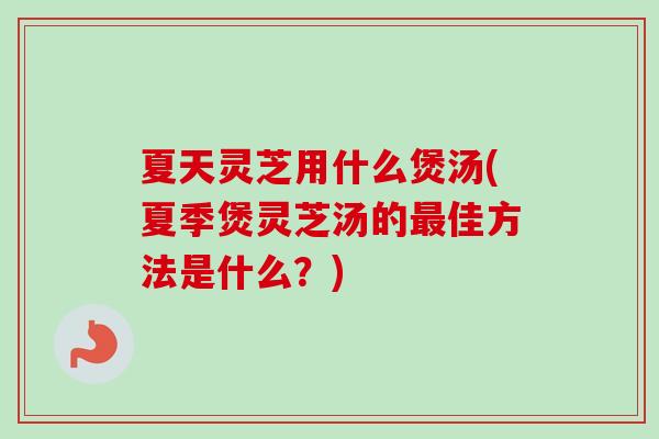 夏天灵芝用什么煲汤(夏季煲灵芝汤的最佳方法是什么？)