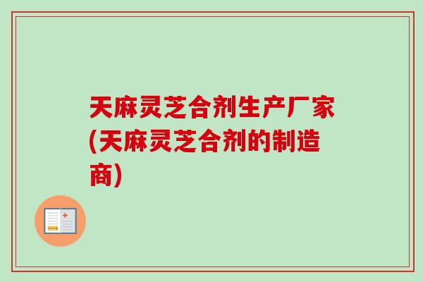 天麻灵芝合剂生产厂家(天麻灵芝合剂的制造商)