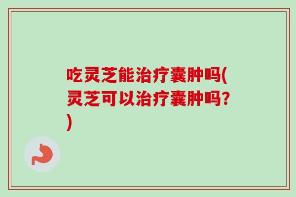 吃灵芝能囊肿吗(灵芝可以囊肿吗？)