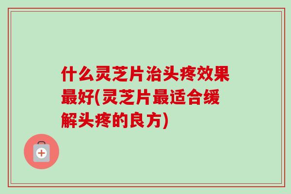 什么灵芝片头疼效果好(灵芝片适合缓解头疼的良方)